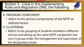 Section 3 - Used in this implementing
Rules and Regulation (IRR), the following
terms shall mean:
E. PROGRAM COMPONENT
• refers to the service components of the NSTP as
defined herein.
F. CLUSTERING
• Refers to the grouping of students enrolled in different
schools and taking up the same NSTP component into
one (1) group under the management and supervision of
the designated school.
 