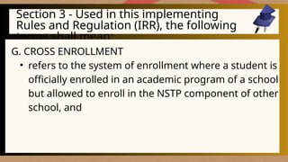 Section 3 - Used in this implementing
Rules and Regulation (IRR), the following
terms shall mean:
G. CROSS ENROLLMENT
• refers to the system of enrollment where a student is
officially enrolled in an academic program of a school
but allowed to enroll in the NSTP component of other
school, and
 