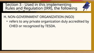 Section 3 - Used in this implementing
Rules and Regulation (IRR), the following
terms shall mean:
H. NON-GOVERNMENT ORGANIZATION (NGO)
• refers to any private organization duly accredited by
CHED or recognized by TESDA.
 