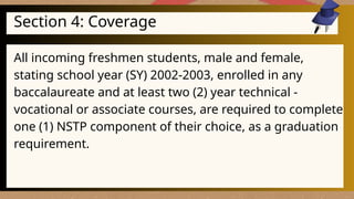 Section 4: Coverage
All incoming freshmen students, male and female,
stating school year (SY) 2002-2003, enrolled in any
baccalaureate and at least two (2) year technical -
vocational or associate courses, are required to complete
one (1) NSTP component of their choice, as a graduation
requirement.
 
