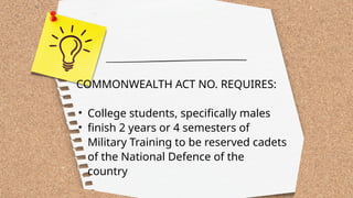 COMMONWEALTH ACT NO. REQUIRES:
• College students, specifically males
• finish 2 years or 4 semesters of
Military Training to be reserved cadets
of the National Defence of the
country
 