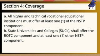 Section 4: Coverage
a. All higher and technical vocational educational
institutions must offer at least one (1) of the NSTP
component.
b. State Universities and Colleges (SUCs), shall offer the
ROTC component and at least one (1) other NSTP
component.
 
