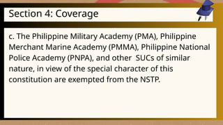 Section 4: Coverage
c. The Philippine Military Academy (PMA), Philippine
Merchant Marine Academy (PMMA), Philippine National
Police Academy (PNPA), and other SUCs of similar
nature, in view of the special character of this
constitution are exempted from the NSTP.
 