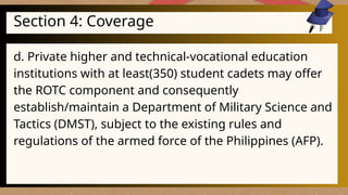 Section 4: Coverage
d. Private higher and technical-vocational education
institutions with at least(350) student cadets may offer
the ROTC component and consequently
establish/maintain a Department of Military Science and
Tactics (DMST), subject to the existing rules and
regulations of the armed force of the Philippines (AFP).
 