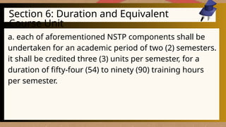 Section 6: Duration and Equivalent
Course Unit
a. each of aforementioned NSTP components shall be
undertaken for an academic period of two (2) semesters.
it shall be credited three (3) units per semester, for a
duration of fifty-four (54) to ninety (90) training hours
per semester.
 