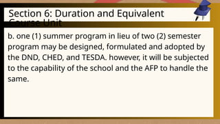 Section 6: Duration and Equivalent
Course Unit
b. one (1) summer program in lieu of two (2) semester
program may be designed, formulated and adopted by
the DND, CHED, and TESDA. however, it will be subjected
to the capability of the school and the AFP to handle the
same.
 