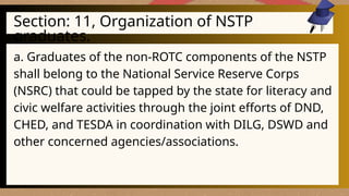 Section: 11, Organization of NSTP
graduates.
a. Graduates of the non-ROTC components of the NSTP
shall belong to the National Service Reserve Corps
(NSRC) that could be tapped by the state for literacy and
civic welfare activities through the joint efforts of DND,
CHED, and TESDA in coordination with DILG, DSWD and
other concerned agencies/associations.
 