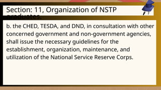 Section: 11, Organization of NSTP
graduates.
b. the CHED, TESDA, and DND, in consultation with other
concerned government and non-government agencies,
shall issue the necessary guidelines for the
establishment, organization, maintenance, and
utilization of the National Service Reserve Corps.
 
