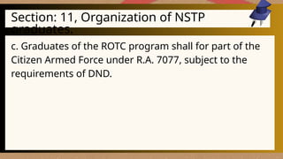 Section: 11, Organization of NSTP
graduates.
c. Graduates of the ROTC program shall for part of the
Citizen Armed Force under R.A. 7077, subject to the
requirements of DND.
 