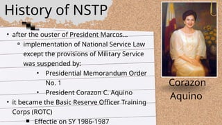 • after the ouster of President Marcos...
⚬ implementation of National Service Law
except the provisions of Military Service
was suspended by:
• Presidential Memorandum Order
No. 1
• President Corazon C. Aquino
• it became the Basic Reserve Officer Training
Corps (ROTC)
￭ Effectie on SY 1986-1987
Corazon
Aquino
History of NSTP
 