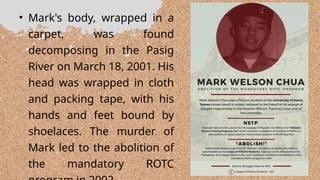 • Mark's body, wrapped in a
carpet, was found
decomposing in the Pasig
River on March 18, 2001. His
head was wrapped in cloth
and packing tape, with his
hands and feet bound by
shoelaces. The murder of
Mark led to the abolition of
the mandatory ROTC
 