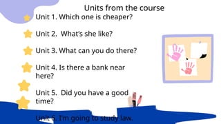 Unit 1. Which one is cheaper?
Unit 2. What’s she like?
Unit 3. What can you do there?
Unit 4. Is there a bank near
here?
Unit 5. Did you have a good
time?
Unit 6. I’m going to study law.
Units from the course
 