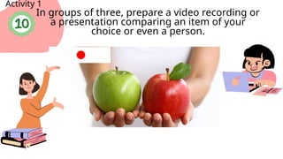 Activity 1
In groups of three, prepare a video recording or
a presentation comparing an item of your
choice or even a person.
 