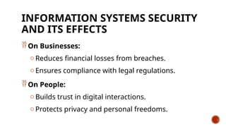 INFORMATION SYSTEMS SECURITY
AND ITS EFFECTS
 On Businesses:
o Reduces financial losses from breaches.
o Ensures compliance with legal regulations.
 On People:
o Builds trust in digital interactions.
o Protects privacy and personal freedoms.
 