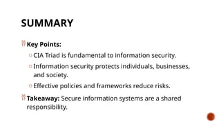 SUMMARY
 Key Points:
o CIA Triad is fundamental to information security.
o Information security protects individuals, businesses,
and society.
o Effective policies and frameworks reduce risks.
 Takeaway: Secure information systems are a shared
responsibility.
 