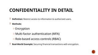 CONFIDENTIALITY IN DETAIL
 Definition: Restrict access to information to authorized users.
 Methods:
o Encryption
o Multi-factor authentication (MFA)
o Role-based access controls (RBAC)
 Real-World Example: Securing financial transactions with encryption.
 