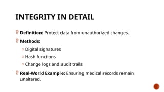 INTEGRITY IN DETAIL
 Definition: Protect data from unauthorized changes.
 Methods:
o Digital signatures
o Hash functions
o Change logs and audit trails
 Real-World Example: Ensuring medical records remain
unaltered.
 