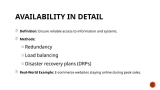 AVAILABILITY IN DETAIL
 Definition: Ensure reliable access to information and systems.
 Methods:
o Redundancy
o Load balancing
o Disaster recovery plans (DRPs)
 Real-World Example: E-commerce websites staying online during peak sales.
 