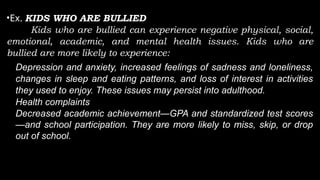 •Ex. KIDS WHO ARE BULLIED
Kids who are bullied can experience negative physical, social,
emotional, academic, and mental health issues. Kids who are
bullied are more likely to experience:
• Depression and anxiety, increased feelings of sadness and loneliness,
changes in sleep and eating patterns, and loss of interest in activities
they used to enjoy. These issues may persist into adulthood.
• Health complaints
• Decreased academic achievement—GPA and standardized test scores
—and school participation. They are more likely to miss, skip, or drop
out of school.
 