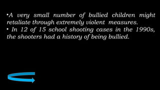 •A very small number of bullied children might
retaliate through extremely violent measures.
• In 12 of 15 school shooting cases in the 1990s,
the shooters had a history of being bullied.
 