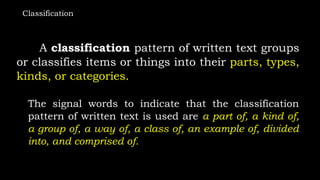 Classification
A classification pattern of written text groups
or classifies items or things into their parts, types,
kinds, or categories.
The signal words to indicate that the classification
pattern of written text is used are a part of, a kind of,
a group of, a way of, a class of, an example of, divided
into, and comprised of.
 