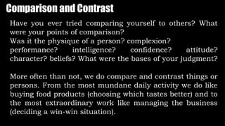 Comparison and Contrast
Have you ever tried comparing yourself to others? What
were your points of comparison?
Was it the physique of a person? complexion?
performance? intelligence? confidence? attitude?
character? beliefs? What were the bases of your judgment?
More often than not, we do compare and contrast things or
persons. From the most mundane daily activity we do like
buying food products (choosing which tastes better) and to
the most extraordinary work like managing the business
(deciding a win-win situation).
 