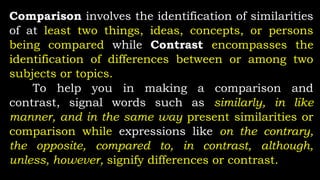 Comparison involves the identification of similarities
of at least two things, ideas, concepts, or persons
being compared while Contrast encompasses the
identification of differences between or among two
subjects or topics.
To help you in making a comparison and
contrast, signal words such as similarly, in like
manner, and in the same way present similarities or
comparison while expressions like on the contrary,
the opposite, compared to, in contrast, although,
unless, however, signify differences or contrast.
 