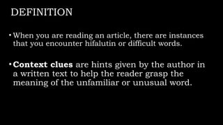 DEFINITION
• When you are reading an article, there are instances
that you encounter hifalutin or difficult words.
•Context clues are hints given by the author in
a written text to help the reader grasp the
meaning of the unfamiliar or unusual word.
 