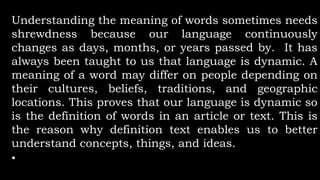 Understanding the meaning of words sometimes needs
shrewdness because our language continuously
changes as days, months, or years passed by. It has
always been taught to us that language is dynamic. A
meaning of a word may differ on people depending on
their cultures, beliefs, traditions, and geographic
locations. This proves that our language is dynamic so
is the definition of words in an article or text. This is
the reason why definition text enables us to better
understand concepts, things, and ideas.
•
 