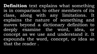 Definition text explains what something
is in comparison to other members of its
class, along with any limitations. It
explains the nature of something and
moves beyond a dictionary definition to
deeply examine the word, idea, or
concept as we use and understand it. It
expounds the word, concept, or idea so
that the reader .
 