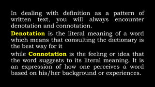 In dealing with definition as a pattern of
written text, you will always encounter
denotation and connotation.
Denotation is the literal meaning of a word
which means that consulting the dictionary is
the best way for it
while Connotation is the feeling or idea that
the word suggests to its literal meaning. It is
an expression of how one perceives a word
based on his/her background or experiences.
 