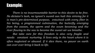 Example:
There is no insurmountable barrier to this desire to be free.
No dictator’s lash, no tyrant’s sword can halt this striving for it
is man’s pre-determined purpose, entwined with every fiber in
his being, a programmed culmination, the butterfly emerging
from the cocoon, the sperm and the ovum becoming and the
river flowing to the sea to become the sweet air we breathe.
But take care for this freedom is also very fragile and
needs constant nurturing. It lives only in the heart where it is
often neglected or abused. If it dies there, no power on earth
can ever ever bring it back to life.
 