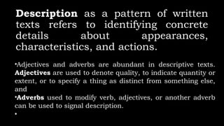 Description as a pattern of written
texts refers to identifying concrete
details about appearances,
characteristics, and actions.
•Adjectives and adverbs are abundant in descriptive texts.
Adjectives are used to denote quality, to indicate quantity or
extent, or to specify a thing as distinct from something else,
and
•Adverbs used to modify verb, adjectives, or another adverb
can be used to signal description.
•
 