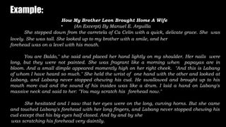 Example:
How My Brother Leon Brought Home A Wife
• (An Excerpt) By Manuel E. Arguilla
She stepped down from the carretela of Ca Celin with a quick, delicate grace. She was
lovely. She was tall. She looked up to my brother with a smile, and her
forehead was on a level with his mouth.
You are Baldo," she said and placed her hand lightly on my shoulder. Her nails were
long, but they were not painted. She was fragrant like a morning when papayas are in
bloom. And a small dimple appeared momently high on her right cheek. "And this is Labang
of whom I have heard so much." She held the wrist of one hand with the other and looked at
Labang, and Labang never stopped chewing his cud. He swallowed and brought up to his
mouth more cud and the sound of his insides was like a drum. I laid a hand on Labang's
massive neck and said to her: "You may scratch his forehead now."
She hesitated and I saw that her eyes were on the long, curving horns. But she came
and touched Labang's forehead with her long fingers, and Labang never stopped chewing his
cud except that his big eyes half closed. And by and by she
was scratching his forehead very daintily.
 