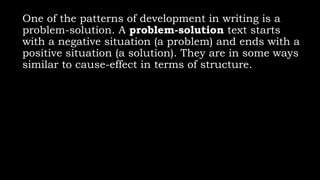 One of the patterns of development in writing is a
problem-solution. A problem-solution text starts
with a negative situation (a problem) and ends with a
positive situation (a solution). They are in some ways
similar to cause-effect in terms of structure.
 
