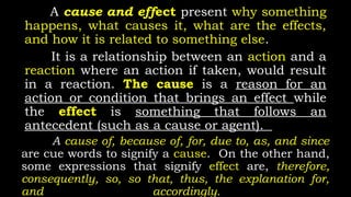 A cause and effect present why something
happens, what causes it, what are the effects,
and how it is related to something else.
It is a relationship between an action and a
reaction where an action if taken, would result
in a reaction. The cause is a reason for an
action or condition that brings an effect while
the effect is something that follows an
antecedent (such as a cause or agent).
A cause of, because of, for, due to, as, and since
are cue words to signify a cause. On the other hand,
some expressions that signify effect are, therefore,
consequently, so, so that, thus, the explanation for,
and accordingly.
 