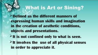 What is Art or Sining?
Defined as the different manners of
expressing human skills and imagination
in the creation of aesthetic conditions,
objects and presentations.
It is not confined only to what is seen.
It involves the use of all physical senses
in order to appreciate it.
 