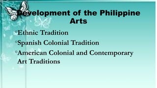 Development of the Philippine
Arts
◦Ethnic Tradition
◦Spanish Colonial Tradition
◦American Colonial and Contemporary
Art Traditions
 