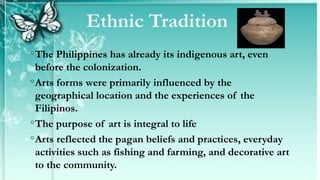 ◦The Philippines has already its indigenous art, even
before the colonization.
◦Arts forms were primarily influenced by the
geographical location and the experiences of the
Filipinos.
◦The purpose of art is integral to life
◦Arts reflected the pagan beliefs and practices, everyday
activities such as fishing and farming, and decorative art
to the community.
Ethnic Tradition
 
