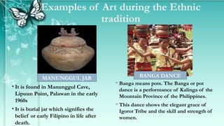 Examples of Art during the Ethnic
tradition
◦ Banga means pots. The Banga or pot
dance is a performance of Kalinga of the
Mountain Province of the Philippines.
◦ This dance shows the elegant grace of
Igorot Tribe and the skill and strength of
women.
• It is found in Manunggul Cave,
Lipuun Point, Palawan in the early
1960s
• It is burial jar which signifies the
belief or early Filipino in life after
death.
MANUNGGUL JAR BANGA DANCE
 