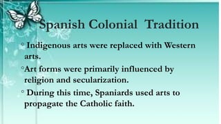 ◦ Indigenous arts were replaced with Western
arts.
◦Art forms were primarily influenced by
religion and secularization.
◦ During this time, Spaniards used arts to
propagate the Catholic faith.
Spanish Colonial Tradition
 