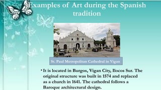 Examples of Art during the Spanish
tradition
• It is located in Burgos, Vigan City, Ilocos Sur. The
original structure was built in 1574 and replaced
as a church in 1641. The cathedral follows a
Baroque architectural design.
St. Paul Metropolitan Cathedral in Vigan
 