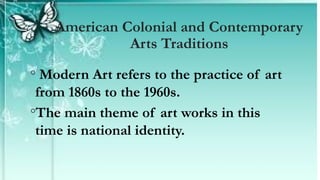 ◦ Modern Art refers to the practice of art
from 1860s to the 1960s.
◦The main theme of art works in this
time is national identity.
American Colonial and Contemporary
Arts Traditions
 