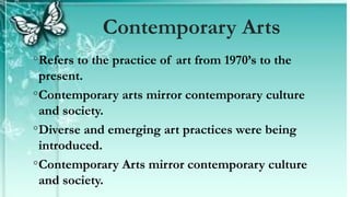 ◦Refers to the practice of art from 1970’s to the
present.
◦Contemporary arts mirror contemporary culture
and society.
◦Diverse and emerging art practices were being
introduced.
◦Contemporary Arts mirror contemporary culture
and society.
Contemporary Arts
 