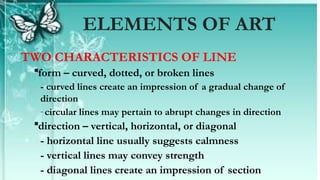 TWO CHARACTERISTICS OF LINE
form – curved, dotted, or broken lines
- curved lines create an impression of a gradual change of
direction
-circular lines may pertain to abrupt changes in direction
direction – vertical, horizontal, or diagonal
- horizontal line usually suggests calmness
- vertical lines may convey strength
- diagonal lines create an impression of section
ELEMENTS OF ART
 
