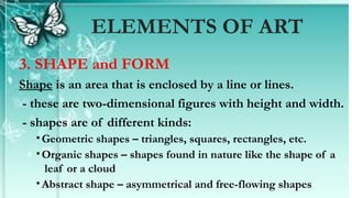 3. SHAPE and FORM
Shape is an area that is enclosed by a line or lines.
- these are two-dimensional figures with height and width.
- shapes are of different kinds:
•Geometric shapes – triangles, squares, rectangles, etc.
•Organic shapes – shapes found in nature like the shape of a
leaf or a cloud
•Abstract shape – asymmetrical and free-flowing shapes
ELEMENTS OF ART
 