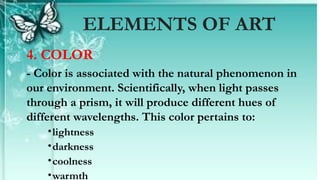 4. COLOR
- Color is associated with the natural phenomenon in
our environment. Scientifically, when light passes
through a prism, it will produce different hues of
different wavelengths. This color pertains to:
•lightness
•darkness
•coolness
•warmth
ELEMENTS OF ART
 