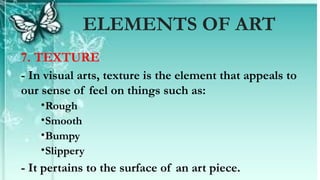 7. TEXTURE
- In visual arts, texture is the element that appeals to
our sense of feel on things such as:
•Rough
•Smooth
•Bumpy
•Slippery
- It pertains to the surface of an art piece.
ELEMENTS OF ART
 