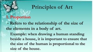 1. Proportion
- Refers to the relationship of the size of
the elements in a body of art.
Example: when drawing a human standing
beside a house, it is important to ensure that
the size of the human is proportional to the
size of the house.
Principles of Art
 