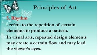 5. Rhythm
- refers to the repetition of certain
elements to produce a pattern.
In visual arts, repeated design elements
may create a certain flow and may lead
the viewer’s eyes.
Principles of Art
 